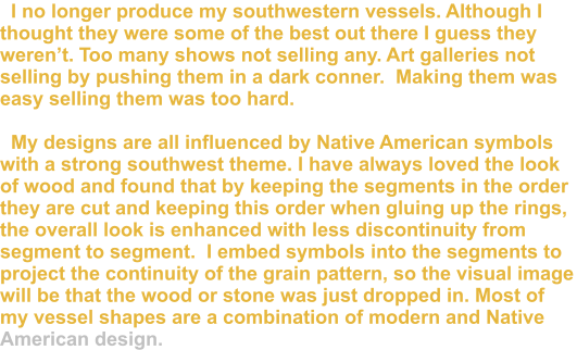 I no longer produce my southwestern vessels. Although I thought they were some of the best out there I guess they weren’t. Too many shows not selling any. Art galleries not selling by pushing them in a dark conner.  Making them was easy selling them was too hard.    My designs are all influenced by Native American symbols with a strong southwest theme. I have always loved the look of wood and found that by keeping the segments in the order they are cut and keeping this order when gluing up the rings, the overall look is enhanced with less discontinuity from segment to segment.  I embed symbols into the segments to project the continuity of the grain pattern, so the visual image will be that the wood or stone was just dropped in. Most of my vessel shapes are a combination of modern and Native American design.